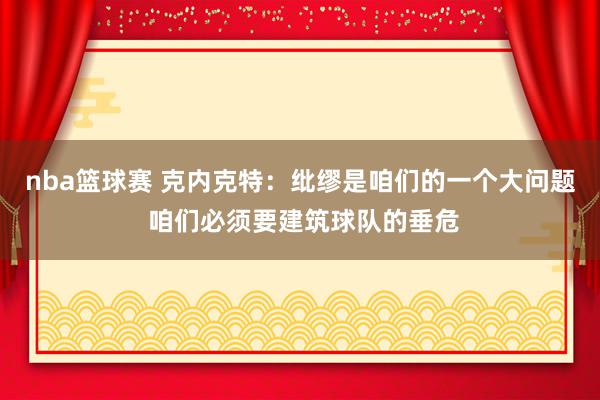 nba篮球赛 克内克特：纰缪是咱们的一个大问题 咱们必须要建筑球队的垂危