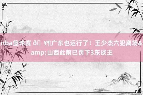 nba篮球赛 🥶广东也运行了！王少杰六犯离场&山西此前已罚下3东谈主