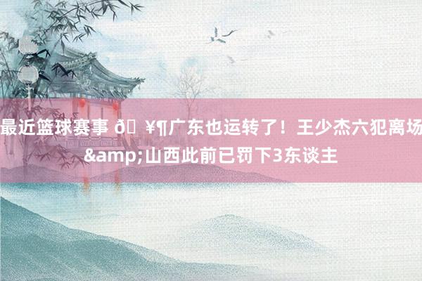 最近篮球赛事 🥶广东也运转了！王少杰六犯离场&山西此前已罚下3东谈主