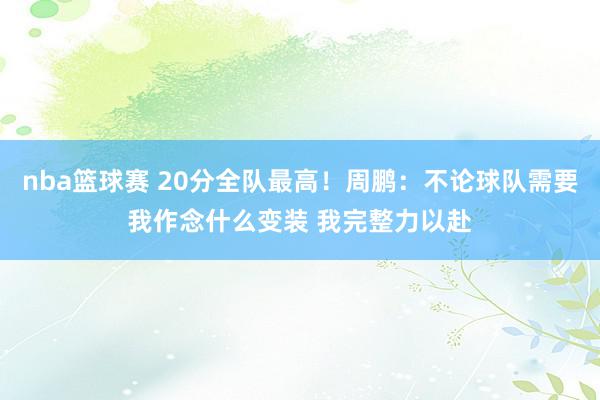 nba篮球赛 20分全队最高！周鹏：不论球队需要我作念什么变装 我完整力以赴