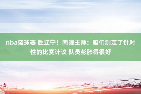 nba篮球赛 胜辽宁！同曦主帅：咱们制定了针对性的比赛计议 队员彭胀得很好