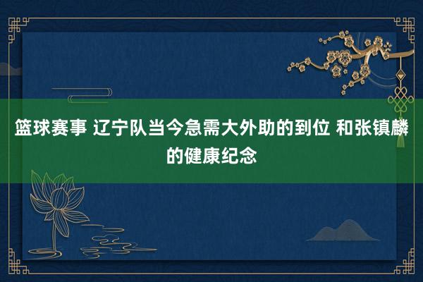 篮球赛事 辽宁队当今急需大外助的到位 和张镇麟的健康纪念