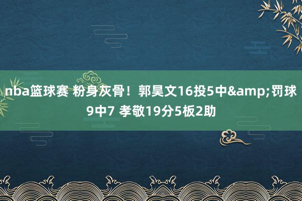 nba篮球赛 粉身灰骨！郭昊文16投5中&罚球9中7 孝敬19分5板2助