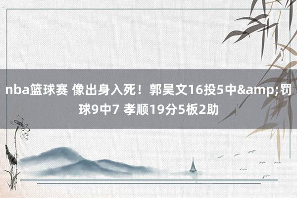 nba篮球赛 像出身入死！郭昊文16投5中&罚球9中7 孝顺19分5板2助