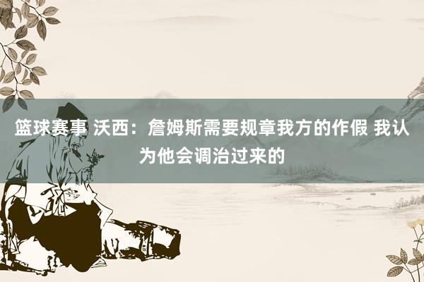 篮球赛事 沃西：詹姆斯需要规章我方的作假 我认为他会调治过来的