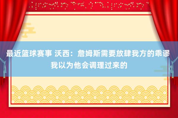 最近篮球赛事 沃西：詹姆斯需要放肆我方的乖谬 我以为他会调理过来的