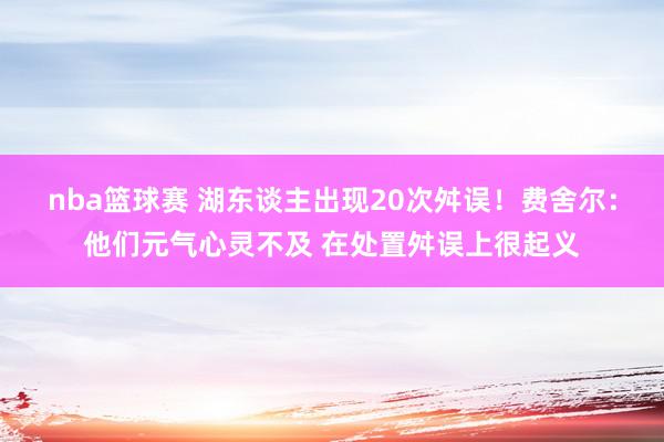 nba篮球赛 湖东谈主出现20次舛误！费舍尔：他们元气心灵不及 在处置舛误上很起义