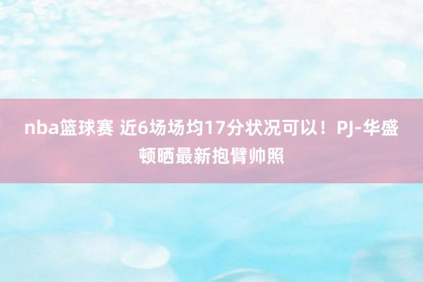 nba篮球赛 近6场场均17分状况可以！PJ-华盛顿晒最新抱臂帅照