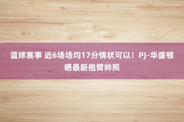 篮球赛事 近6场场均17分情状可以！PJ-华盛顿晒最新抱臂帅照