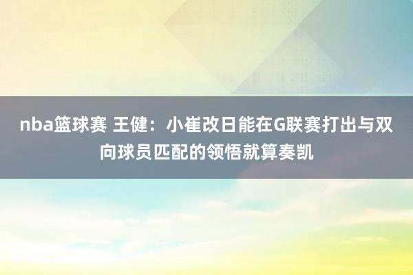 nba篮球赛 王健：小崔改日能在G联赛打出与双向球员匹配的领悟就算奏凯