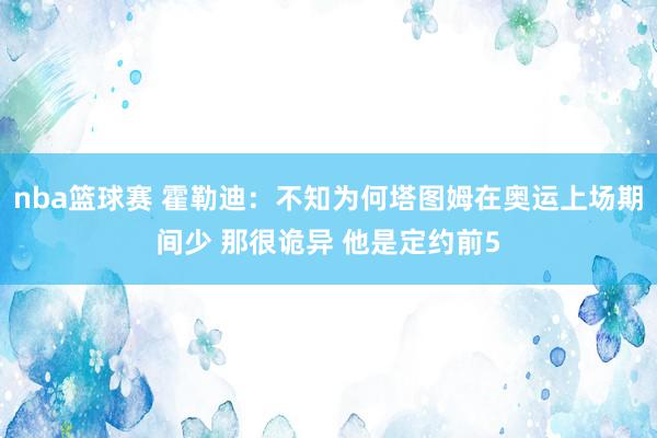 nba篮球赛 霍勒迪：不知为何塔图姆在奥运上场期间少 那很诡异 他是定约前5