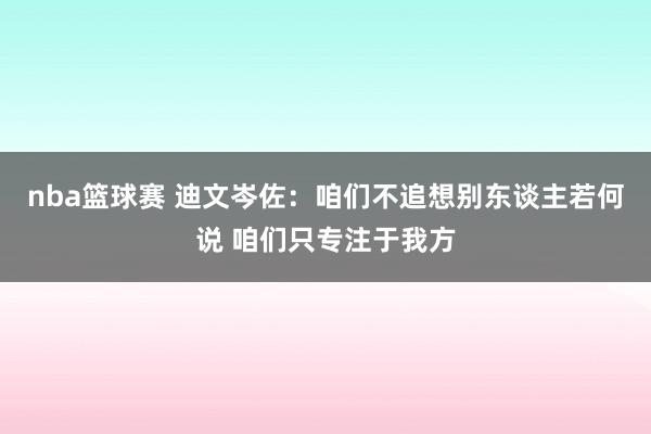 nba篮球赛 迪文岑佐：咱们不追想别东谈主若何说 咱们只专注于我方