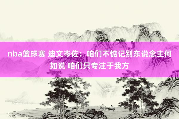 nba篮球赛 迪文岑佐：咱们不惦记别东说念主何如说 咱们只专注于我方