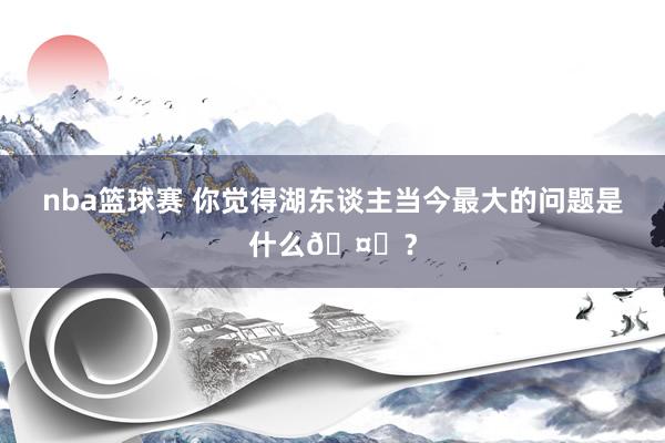 nba篮球赛 你觉得湖东谈主当今最大的问题是什么🤔？