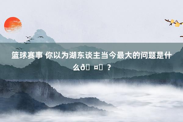 篮球赛事 你以为湖东谈主当今最大的问题是什么🤔？