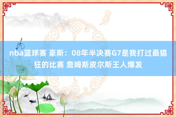 nba篮球赛 豪斯：08年半决赛G7是我打过最猖狂的比赛 詹姆斯皮尔斯王人爆发