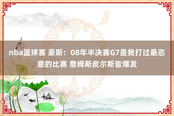 nba篮球赛 豪斯：08年半决赛G7是我打过最恣意的比赛 詹姆斯皮尔斯皆爆发