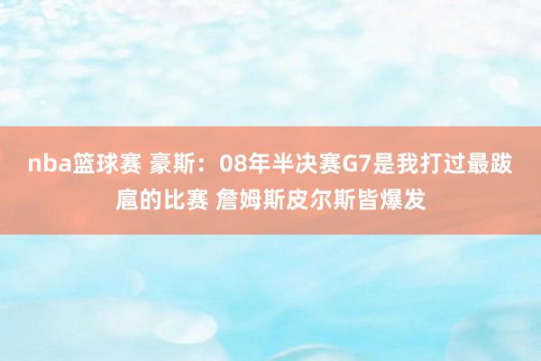 nba篮球赛 豪斯：08年半决赛G7是我打过最跋扈的比赛 詹姆斯皮尔斯皆爆发