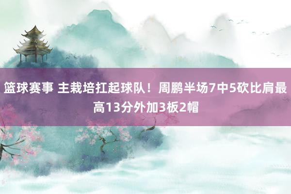 篮球赛事 主栽培扛起球队！周鹏半场7中5砍比肩最高13分外加3板2帽