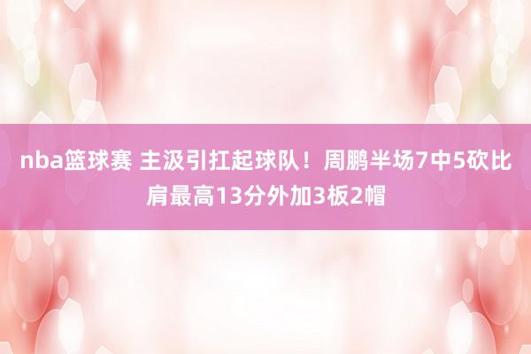 nba篮球赛 主汲引扛起球队！周鹏半场7中5砍比肩最高13分外加3板2帽