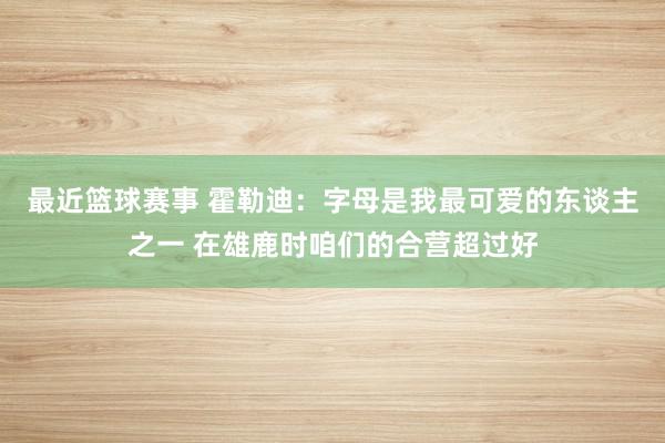 最近篮球赛事 霍勒迪：字母是我最可爱的东谈主之一 在雄鹿时咱们的合营超过好