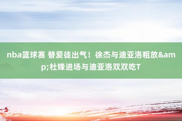 nba篮球赛 替爱徒出气！徐杰与迪亚洛粗放&杜锋进场与迪亚洛双双吃T