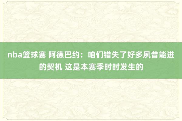 nba篮球赛 阿德巴约：咱们错失了好多夙昔能进的契机 这是本赛季时时发生的