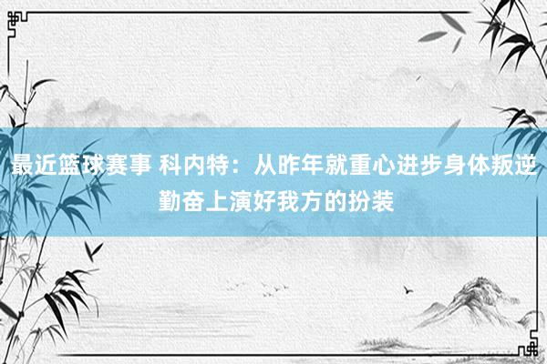 最近篮球赛事 科内特：从昨年就重心进步身体叛逆 勤奋上演好我方的扮装