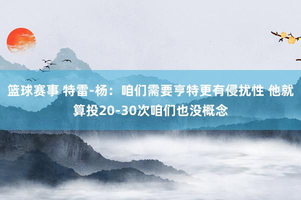 篮球赛事 特雷-杨：咱们需要亨特更有侵扰性 他就算投20-30次咱们也没概念