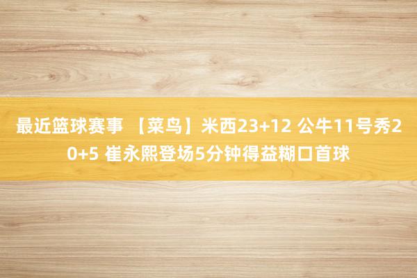 最近篮球赛事 【菜鸟】米西23+12 公牛11号秀20+5 崔永熙登场5分钟得益糊口首球