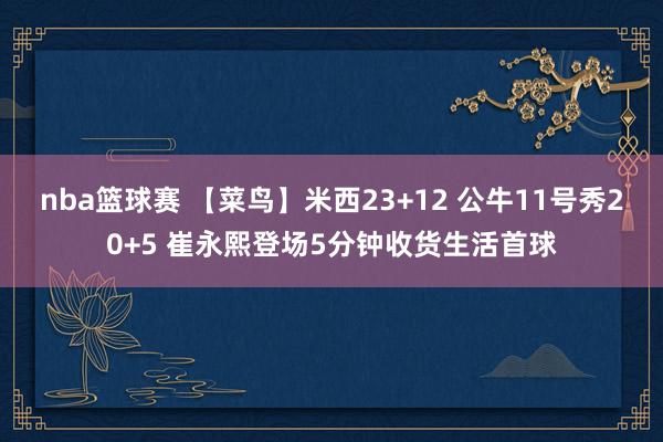 nba篮球赛 【菜鸟】米西23+12 公牛11号秀20+5 崔永熙登场5分钟收货生活首球