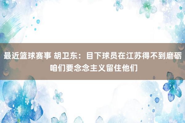 最近篮球赛事 胡卫东：目下球员在江苏得不到磨砺 咱们要念念主义留住他们