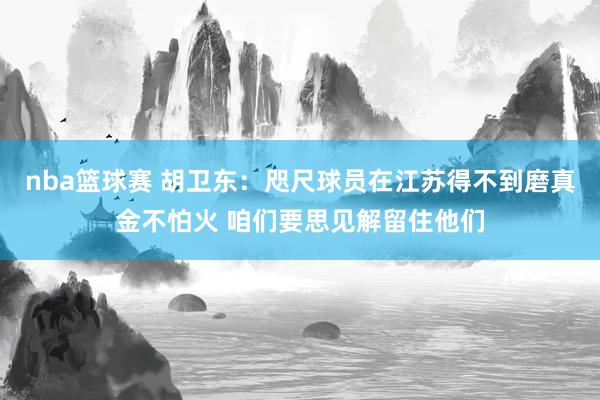 nba篮球赛 胡卫东：咫尺球员在江苏得不到磨真金不怕火 咱们要思见解留住他们