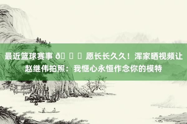 最近篮球赛事 😁愿长长久久！浑家晒视频让赵继伟拍照：我惬心永恒作念你的模特