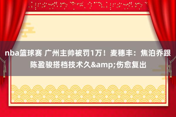 nba篮球赛 广州主帅被罚1万！麦穗丰：焦泊乔跟陈盈骏搭档技术久&伤愈复出