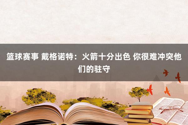 篮球赛事 戴格诺特：火箭十分出色 你很难冲突他们的驻守