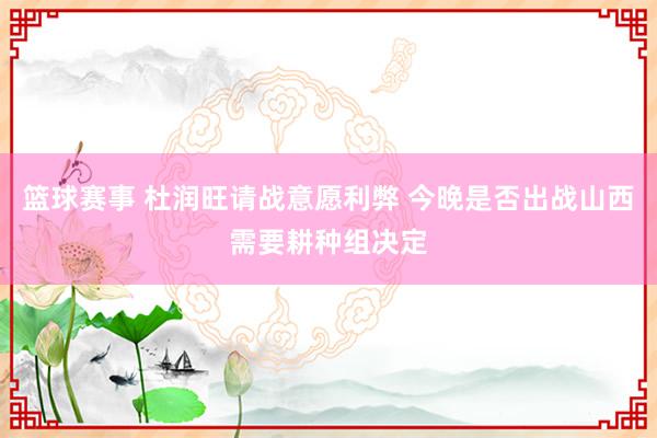 篮球赛事 杜润旺请战意愿利弊 今晚是否出战山西需要耕种组决定