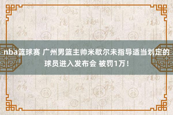 nba篮球赛 广州男篮主帅米歇尔未指导适当划定的球员进入发布会 被罚1万！