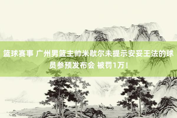 篮球赛事 广州男篮主帅米歇尔未提示安妥王法的球员参预发布会 被罚1万！