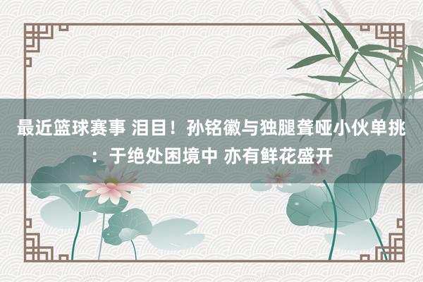 最近篮球赛事 泪目！孙铭徽与独腿聋哑小伙单挑：于绝处困境中 亦有鲜花盛开