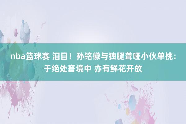 nba篮球赛 泪目！孙铭徽与独腿聋哑小伙单挑：于绝处窘境中 亦有鲜花开放