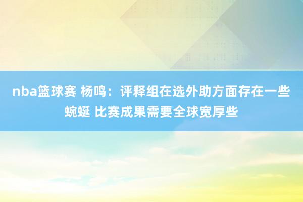 nba篮球赛 杨鸣：评释组在选外助方面存在一些蜿蜒 比赛成果需要全球宽厚些