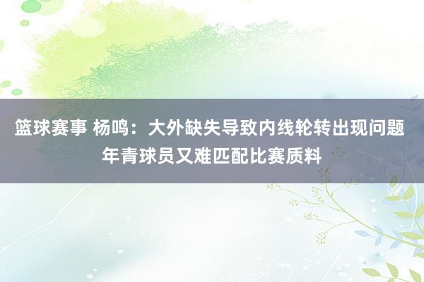 篮球赛事 杨鸣：大外缺失导致内线轮转出现问题 年青球员又难匹配比赛质料