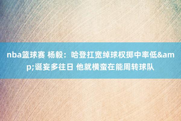 nba篮球赛 杨毅：哈登扛宽绰球权掷中率低&诞妄多往日 他就横蛮在能周转球队