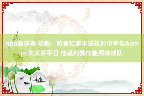 nba篮球赛 杨毅：哈登扛多半球权射中率低&失实多平日 他就利弊在能周转球队