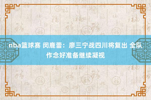 nba篮球赛 闵鹿蕾：廖三宁战四川将复出 全队作念好准备继续凝视