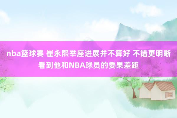 nba篮球赛 崔永熙举座进展并不算好 不错更明晰看到他和NBA球员的委果差距