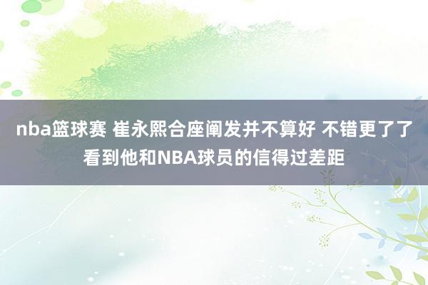 nba篮球赛 崔永熙合座阐发并不算好 不错更了了看到他和NBA球员的信得过差距