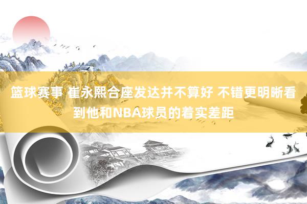 篮球赛事 崔永熙合座发达并不算好 不错更明晰看到他和NBA球员的着实差距