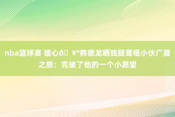 nba篮球赛 暖心🥰韩德龙晒独腿聋哑小伙广厦之旅：完竣了他的一个小愿望